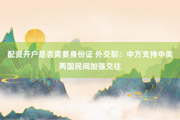 配资开户是否需要身份证 外交部：中方支持中美两国民间加强交往