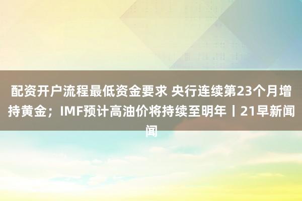 配资开户流程最低资金要求 央行连续第23个月增持黄金；IMF预计高油价将持续至明年丨21早新闻