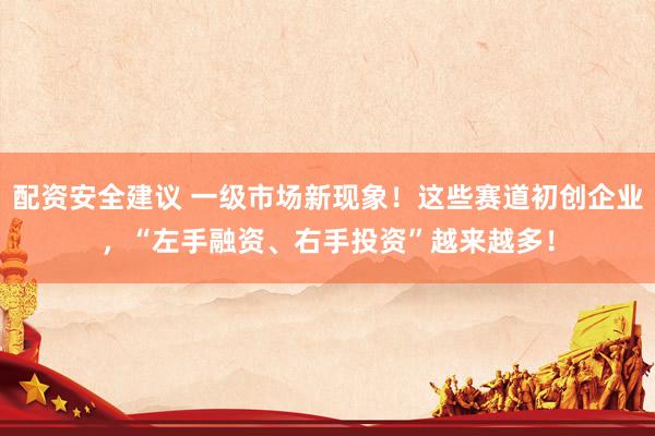 配资安全建议 一级市场新现象！这些赛道初创企业，“左手融资、右手投资”越来越多！