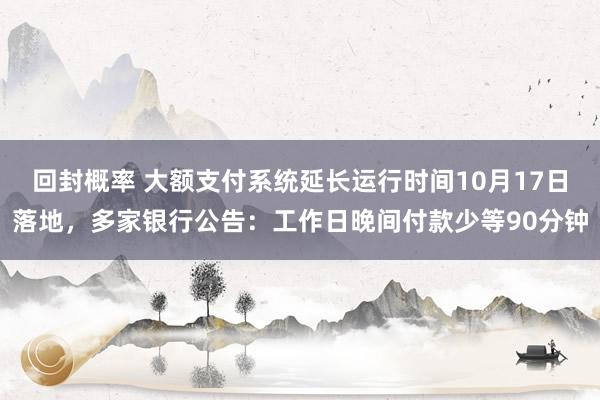 回封概率 大额支付系统延长运行时间10月17日落地，多家银行公告：工作日晚间付款少等90分钟
