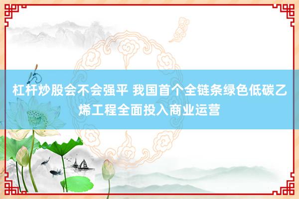 杠杆炒股会不会强平 我国首个全链条绿色低碳乙烯工程全面投入商业运营