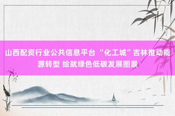 山西配资行业公共信息平台 “化工城”吉林推动能源转型 绘就绿色低碳发展图景