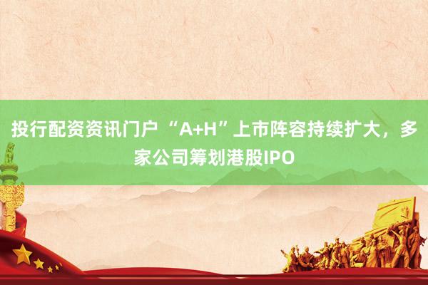 投行配资资讯门户 “A+H”上市阵容持续扩大，多家公司筹划港股IPO