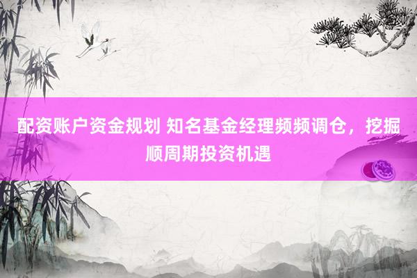 配资账户资金规划 知名基金经理频频调仓,挖掘顺周期投资机遇