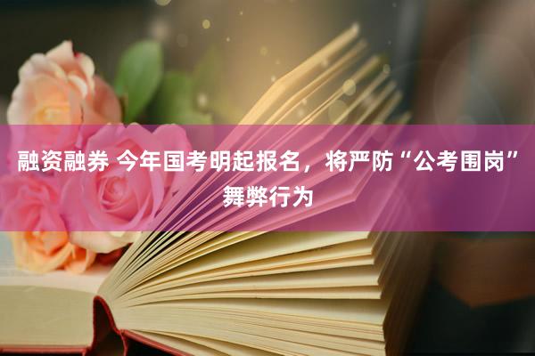 融资融券 今年国考明起报名，将严防“公考围岗”舞弊行为