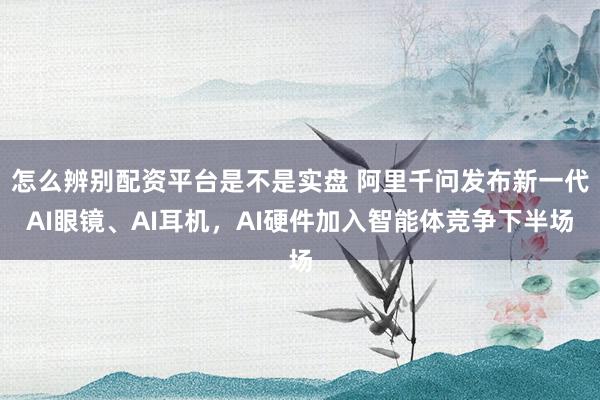 怎么辨别配资平台是不是实盘 阿里千问发布新一代AI眼镜、AI耳机，AI硬件加入智能体竞争下半场
