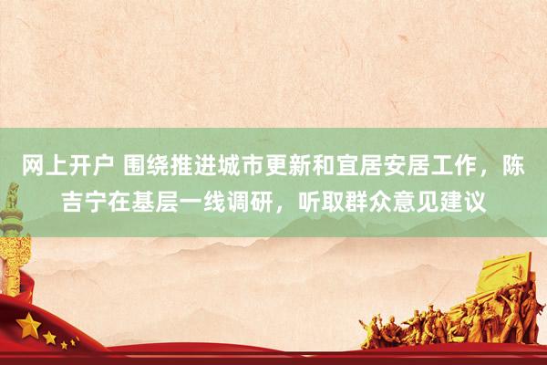 网上开户 围绕推进城市更新和宜居安居工作，陈吉宁在基层一线调研，听取群众意见建议