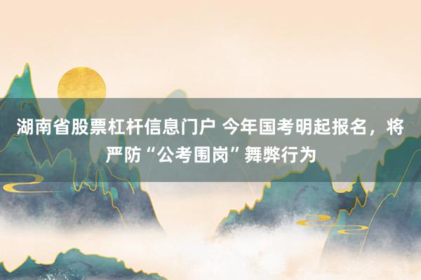 湖南省股票杠杆信息门户 今年国考明起报名，将严防“公考围岗”舞弊行为