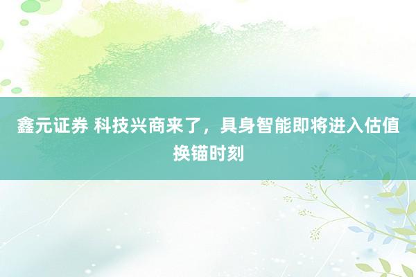 鑫元证券 科技兴商来了，具身智能即将进入估值换锚时刻