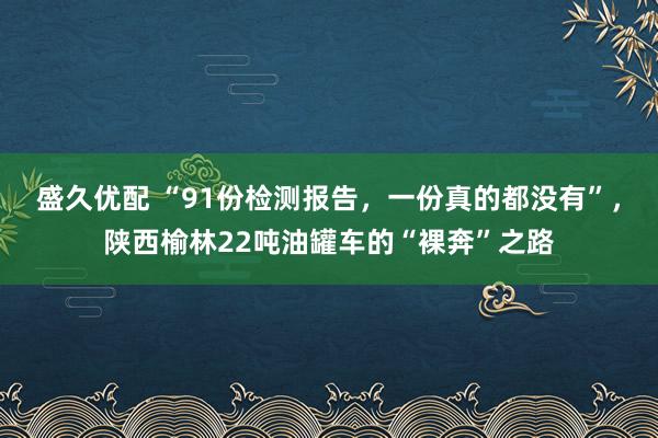 盛久优配 “91份检测报告，一份真的都没有”，陕西榆林22吨油罐车的“裸奔”之路
