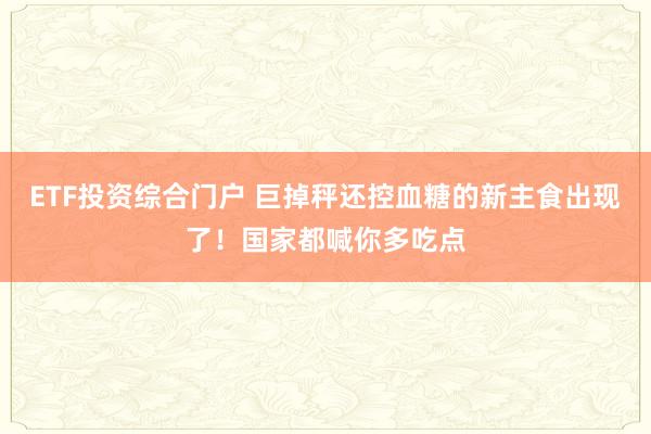 ETF投资综合门户 巨掉秤还控血糖的新主食出现了！国家都喊你多吃点
