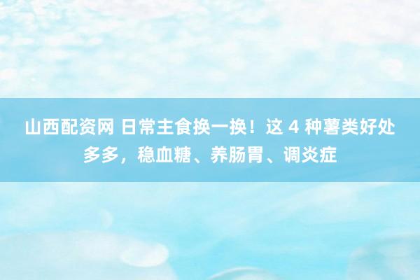 山西配资网 日常主食换一换！这 4 种薯类好处多多，稳血糖、养肠胃、调炎症