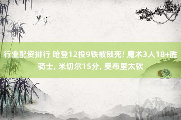 行业配资排行 哈登12投9铁被锁死! 魔术3人18+胜骑士, 米切尔15分, 莫布里太软