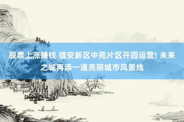 股票上涨赚钱 雄安新区中苑片区开园运营! 未来之城再添一道亮丽城市风景线