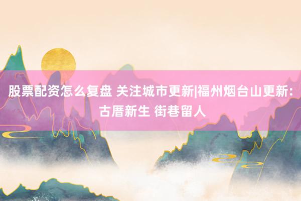 股票配资怎么复盘 关注城市更新|福州烟台山更新: 古厝新生 街巷留人