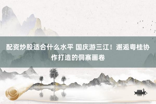 配资炒股适合什么水平 国庆游三江！邂逅粤桂协作打造的侗寨画卷