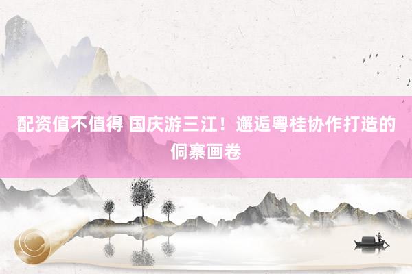 配资值不值得 国庆游三江！邂逅粤桂协作打造的侗寨画卷