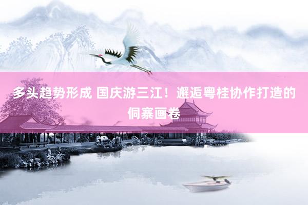 多头趋势形成 国庆游三江！邂逅粤桂协作打造的侗寨画卷