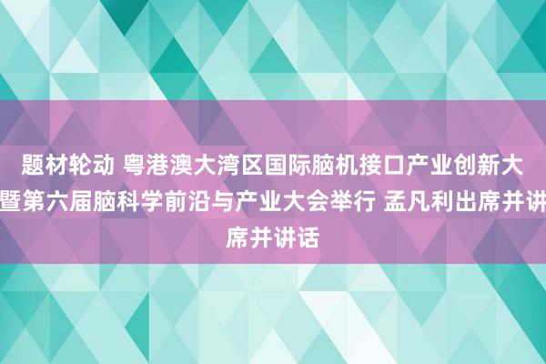 题材轮动 粤港澳大湾区国际脑机接口产业创新大会暨第六届脑科学前沿与产业大会举行 孟凡利出席并讲话