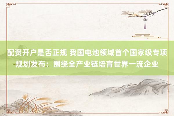 配资开户是否正规 我国电池领域首个国家级专项规划发布：围绕全产业链培育世界一流企业