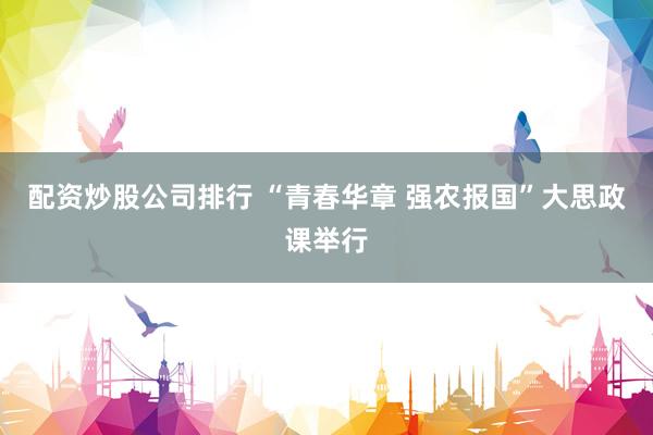 配资炒股公司排行 “青春华章 强农报国”大思政课举行